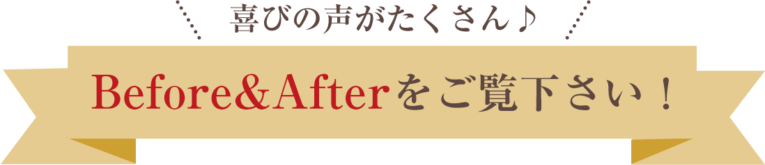 喜びの声がたくさん！ビフォーアフターをご覧ください